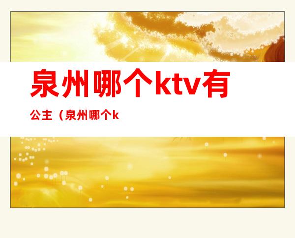 泉州哪个ktv有公主（泉州哪个ktv有公主好玩）