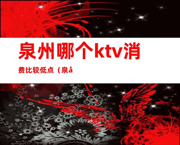 泉州哪个ktv消费比较低点（泉州KTV出台价格）