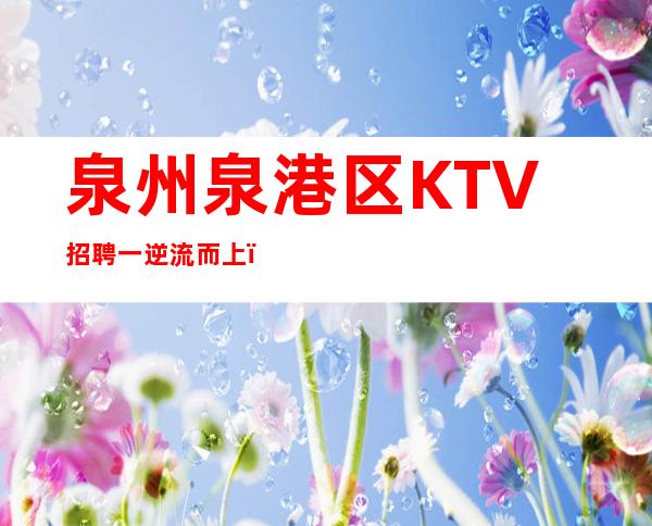 泉州泉港区KTV招聘一逆流而上，才能找到水的源头