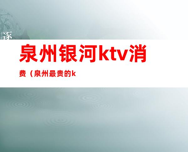 泉州银河ktv消费（泉州最贵的ktv）