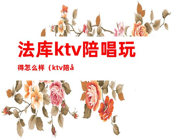 法库ktv陪唱玩得怎么样（ktv陪唱能不能玩）