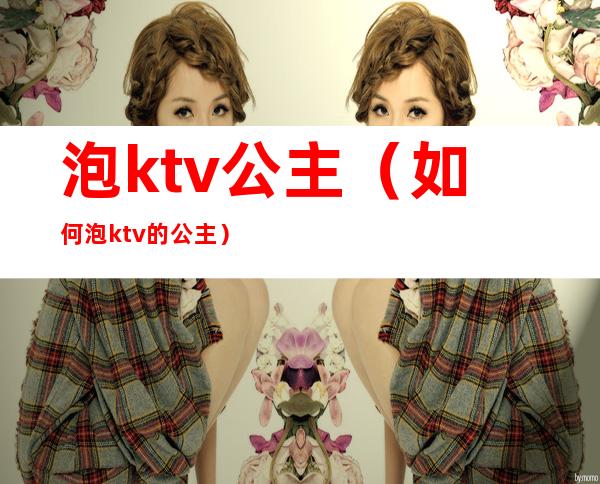 泡ktv公主（如何泡ktv的公主）