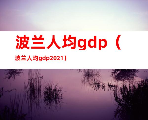 波兰人均gdp（波兰人均gdp2021）