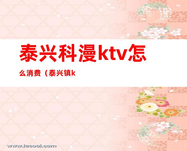 泰兴科漫ktv怎么消费（泰兴镇ktv怎么收费）