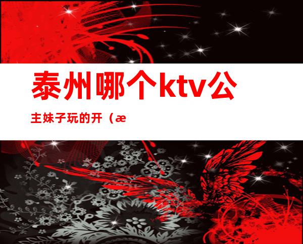 泰州哪个ktv公主妹子玩的开（泰兴哪个ktv公主不错）