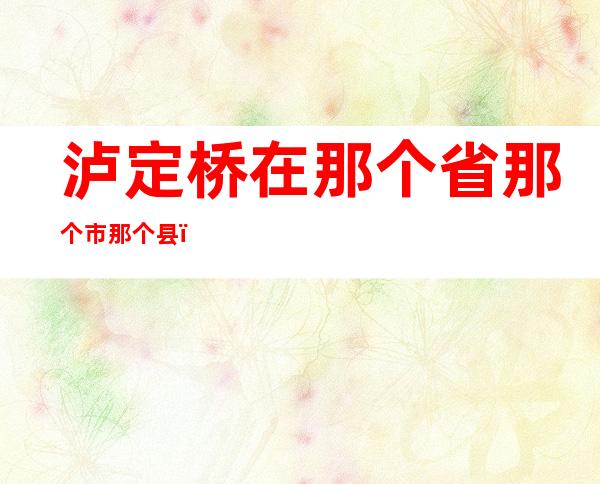 泸定桥在那个省那个市那个县（泸定桥在哪个省哪个市哪个县）