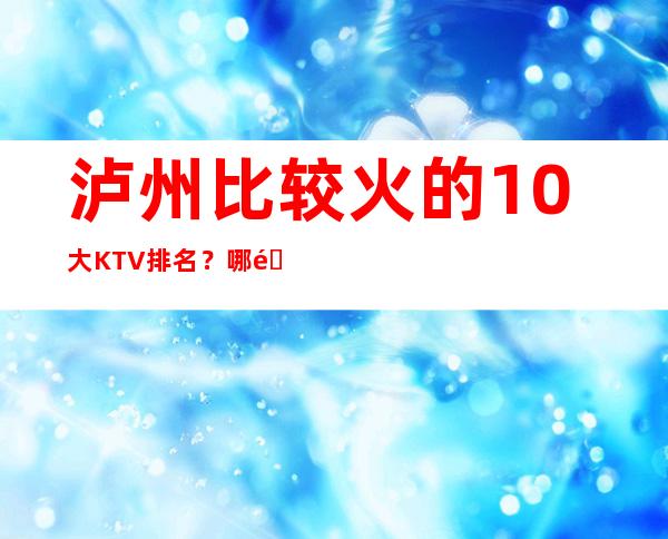 泸州比较火的10大KTV排名？哪里好玩预定包厢优惠大