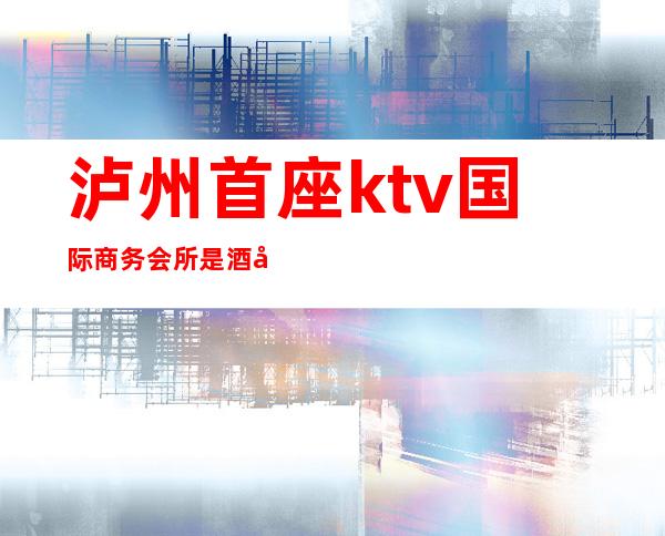 泸州首座ktv国际商务会所是酒吧吗（泸州好玩的ktv）