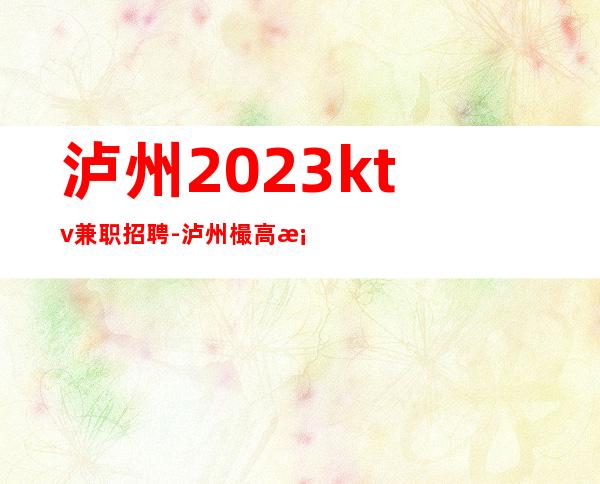 泸州2023ktv兼职招聘-泸州樶高档夜总会招聘店内经理诚聘