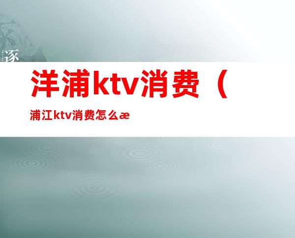 洋浦ktv消费（浦江ktv消费怎么样）