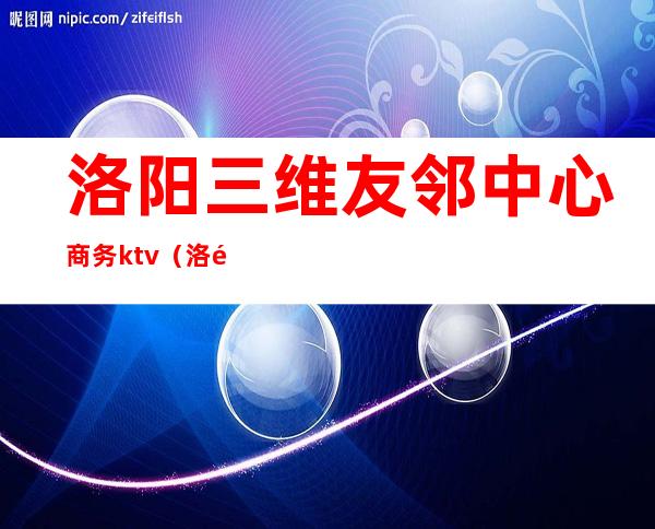 洛阳三维友邻中心商务ktv（洛阳三维友邻中心老板）