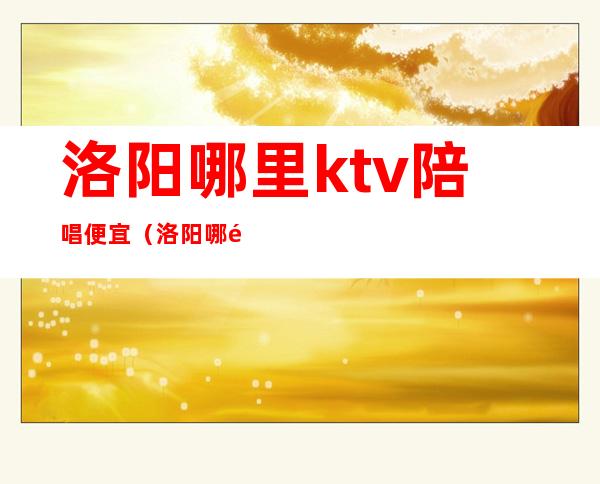 洛阳哪里ktv陪唱便宜（洛阳哪里ktv陪唱便宜点）