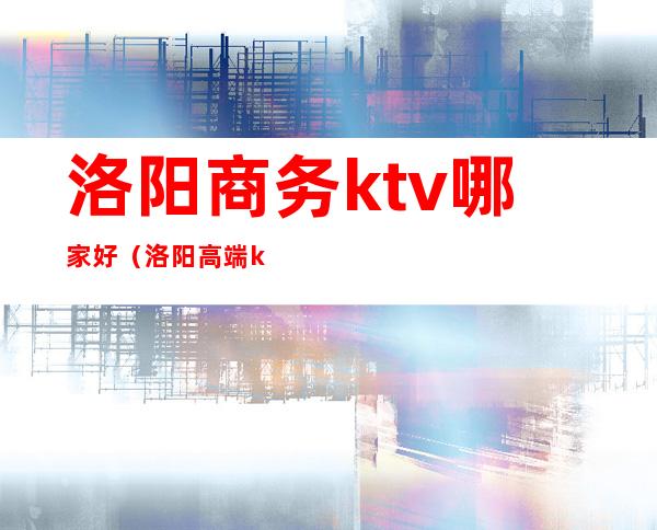 洛阳商务ktv哪家好（洛阳高端ktv）