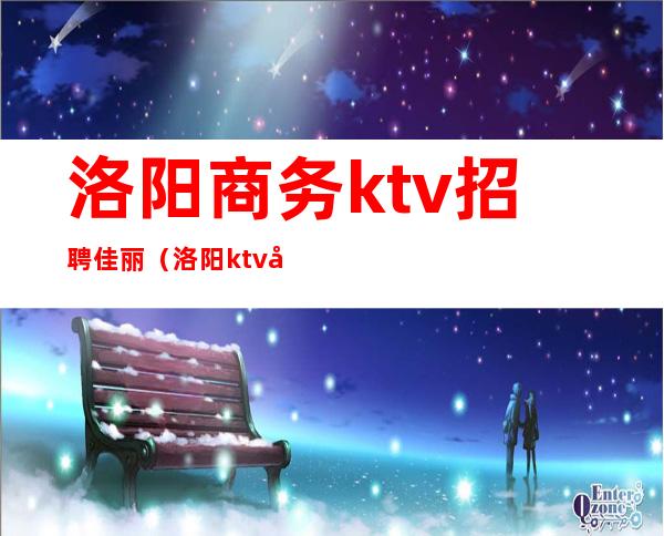 洛阳商务ktv招聘佳丽（洛阳ktv夜班招聘）