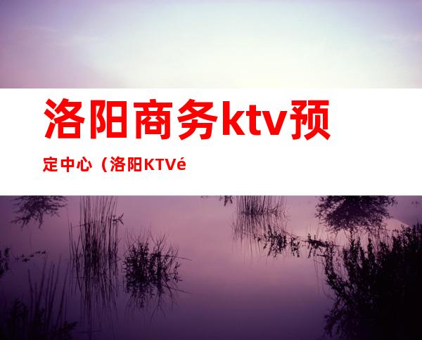 洛阳商务ktv预定中心（洛阳KTV预定）