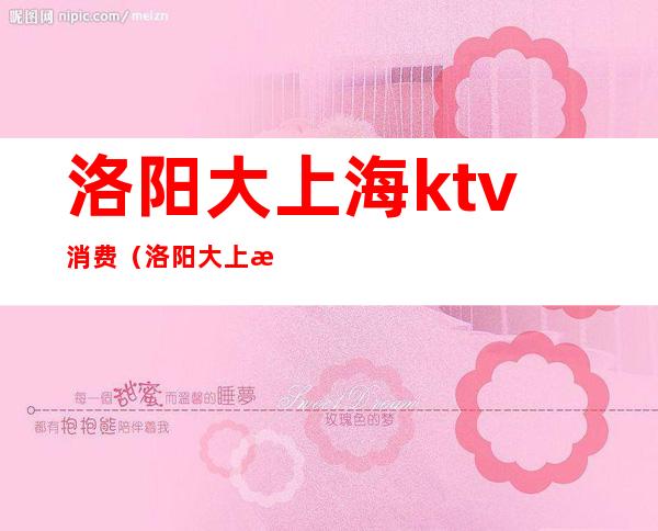 洛阳大上海ktv消费（洛阳大上海ktv消费高吗）