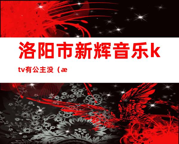 洛阳市新辉音乐ktv有公主没（洛阳新辉音乐KTV电话）