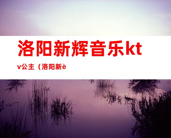 洛阳新辉音乐ktv公主（洛阳新辉音乐KTV电话）