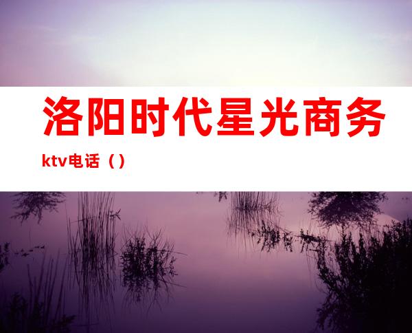 洛阳时代星光商务ktv电话（）