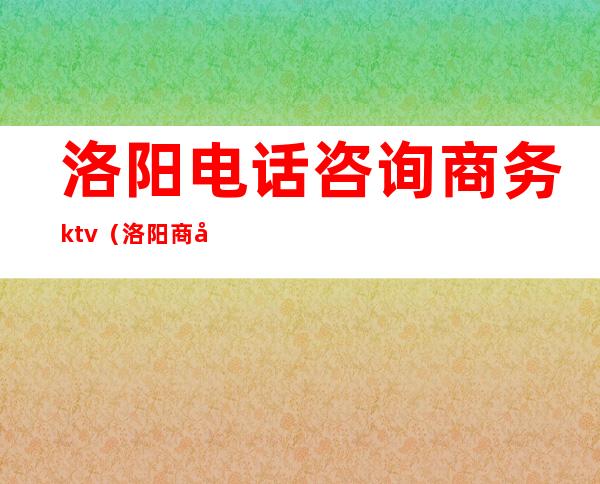 洛阳电话咨询商务ktv（洛阳商务局电话是多少）