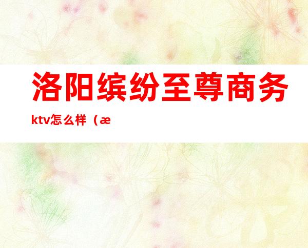 洛阳缤纷至尊商务ktv怎么样（洛阳畅享时光KTV）