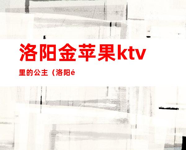 洛阳金苹果ktv里的公主（洛阳金苹果ktv电话）