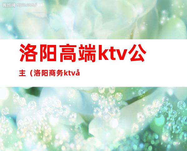 洛阳高端ktv公主（洛阳商务ktv叫个公主多少钱）