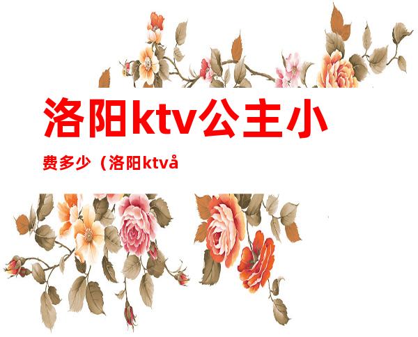 洛阳ktv公主小费多少（洛阳ktv公主小费多少钱）