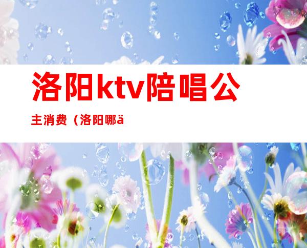 洛阳ktv陪唱公主消费（洛阳哪个ktv有公主）