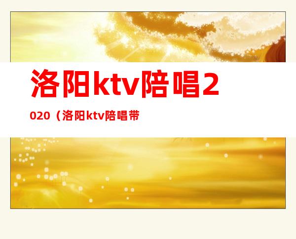 洛阳ktv陪唱2020（洛阳ktv陪唱带出去2000贵不）