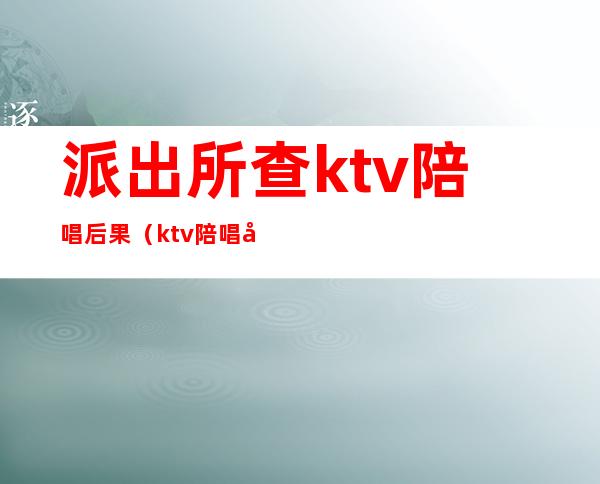 派出所查ktv陪唱后果（ktv陪唱公安局怎么处理）