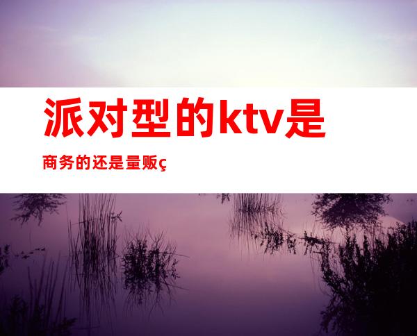 派对型的ktv是商务的还是量贩的（）