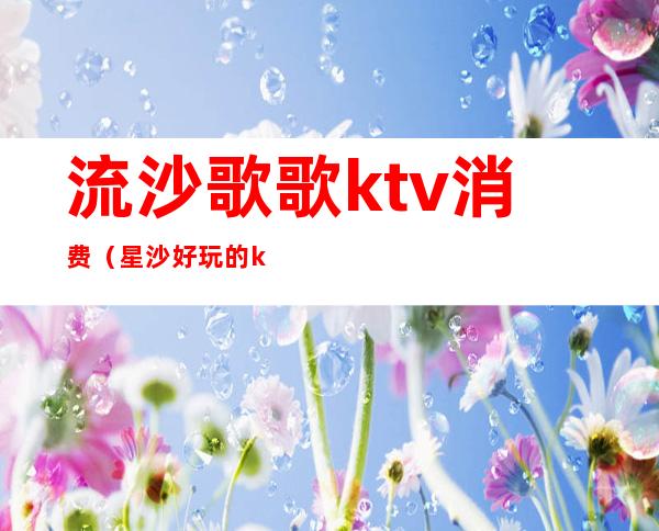 流沙歌歌ktv消费（星沙好玩的ktv）