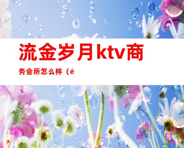 流金岁月ktv商务会所怎么样（金色年华ktv商务会所怎么样）