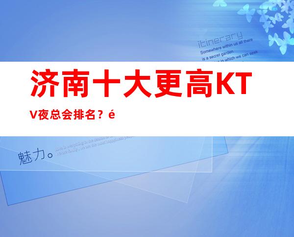 济南十大更高KTV夜总会排名？预订哪家会所晚上不打烊