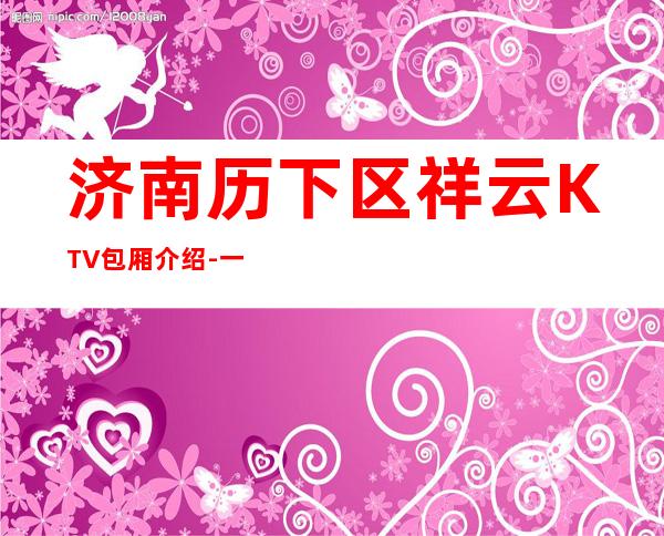 济南历下区祥云KTV包厢介绍-一文带您了解 – 济南历下商务KTV