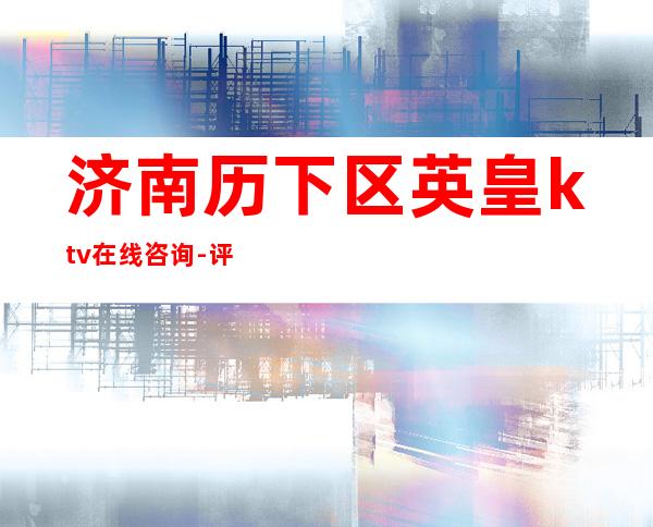 济南历下区英皇ktv在线咨询-评价实惠的店 – 济南历下商务KTV