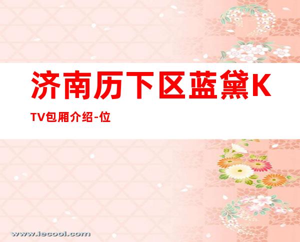 济南历下区蓝黛KTV包厢介绍-位置消费一览 – 济南历下商务KTV