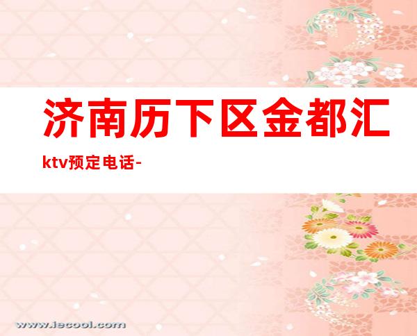 济南历下区金都汇ktv预定电话-位置消费一览 – 济南历下商务KTV