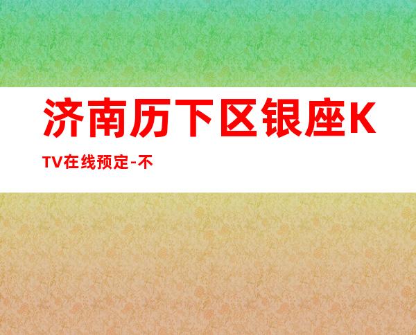 济南历下区银座KTV在线预定-不吭不骗的店 – 济南历下商务KTV