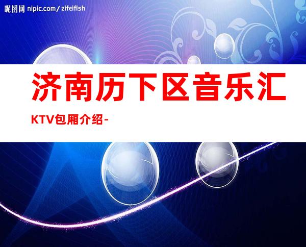 济南历下区音乐汇KTV包厢介绍-不吭不骗的店 – 济南历下商务KTV