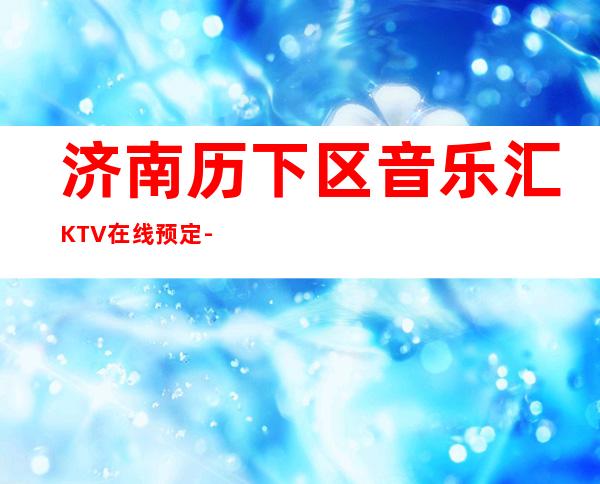 济南历下区音乐汇KTV在线预定-好玩到不想走 – 济南历下商务KTV