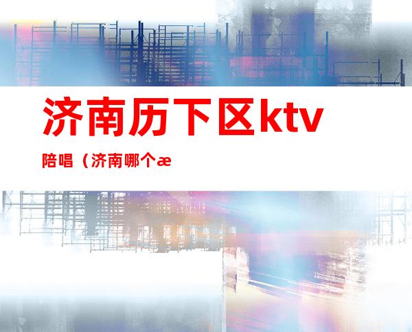 济南历下区ktv陪唱（济南哪个歌厅有陪唱）