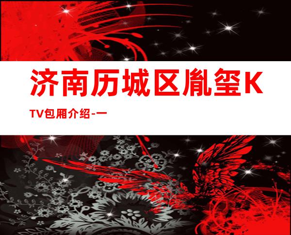 济南历城区胤玺KTV包厢介绍-一文带您了解 – 济南历城商务KTV