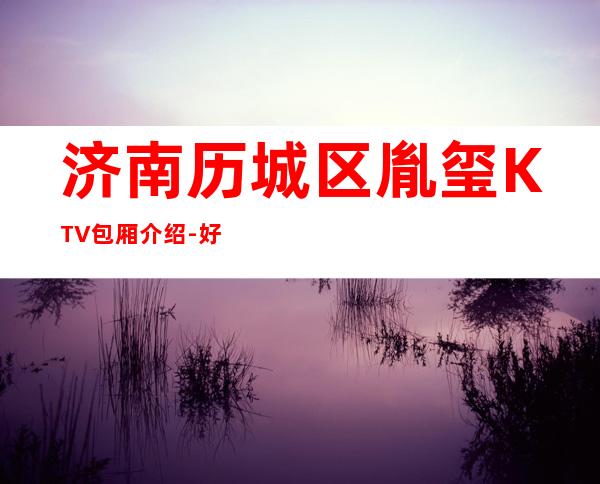 济南历城区胤玺KTV包厢介绍-好玩到不想走 – 济南历城商务KTV