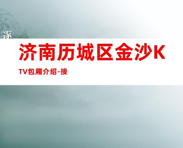 济南历城区金沙KTV包厢介绍-接待蕞优选择 – 济南历城商务KTV