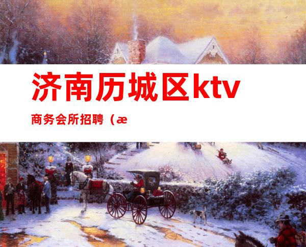 济南历城区ktv商务会所招聘（济南市历下区ktv招聘）