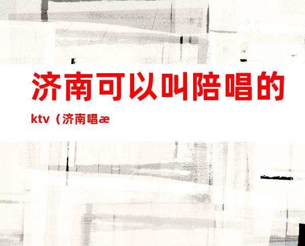 济南可以叫陪唱的ktv（济南唱歌陪唱）