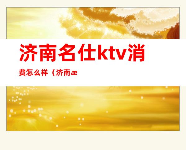 济南名仕ktv消费怎么样（济南最贵的KTV）