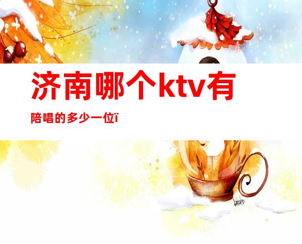 济南哪个ktv有陪唱的多少一位?（济南ktv陪唱多少钱）